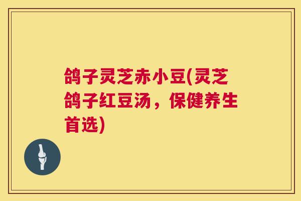 鸽子灵芝赤小豆(灵芝鸽子红豆汤,保健养生首选) 鸽子灵芝赤小豆(灵芝鸽子红豆汤,保健养生首选)