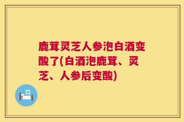 鹿茸灵芝人参泡白酒变酸了(白酒泡鹿茸、灵芝、人参后变酸) 鹿茸灵芝人参泡白酒变酸了(白酒泡鹿茸、灵芝、人参后变酸)