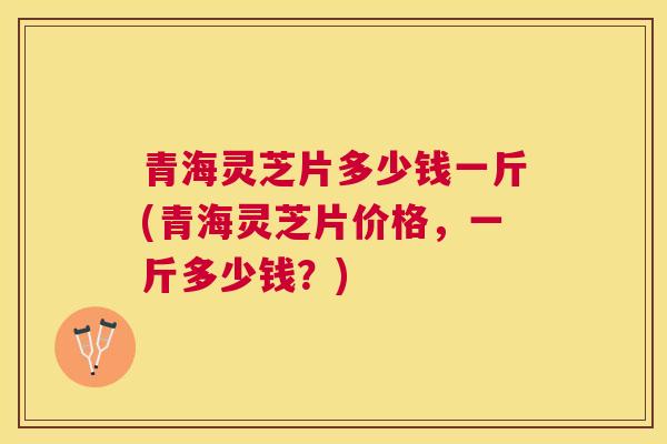 青海灵芝片多少钱一斤(青海灵芝片价格,一斤多少钱?) 青海灵芝片多少钱一斤(青海灵芝片价格,一斤多少钱?)