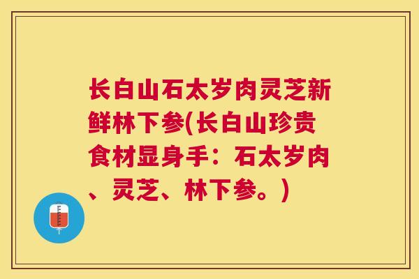 长白山石太岁肉灵芝新鲜林下参(长白山珍贵食材显身手:石太岁肉、灵芝、林下参。) 长白山石太岁肉灵芝新鲜林下参(长白山珍贵食材显身手:石太岁肉、灵芝、林下参。)