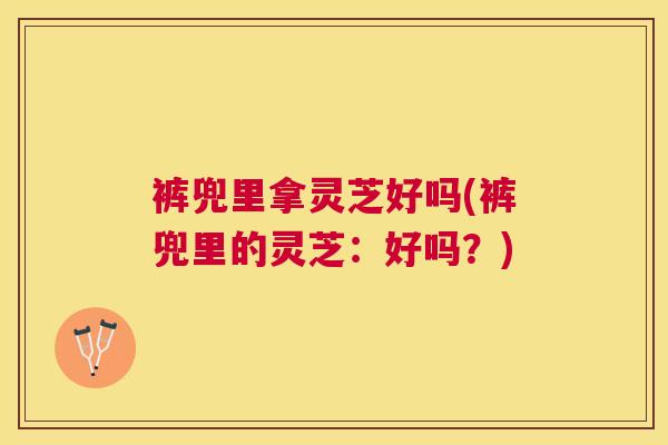 裤兜里拿灵芝好吗(裤兜里的灵芝：好吗？)