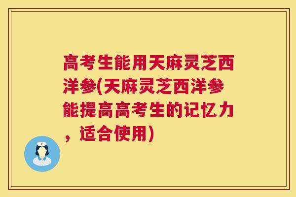 高考生能用天麻灵芝西洋参(天麻灵芝西洋参能提高高考生的记忆力，适合使用)