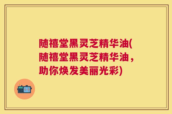 随禧堂黑灵芝精华油(随禧堂黑灵芝精华油,助你焕发美丽光彩) 随禧堂黑灵芝精华油(随禧堂黑灵芝精华油,助你焕发美丽光彩)