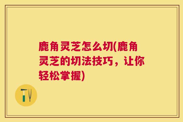 鹿角灵芝怎么切(鹿角灵芝的切法技巧,让你轻松掌握) 鹿角灵芝怎么切(鹿角灵芝的切法技巧,让你轻松掌握)