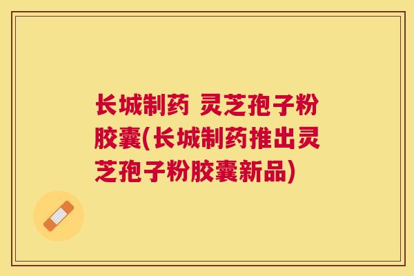 长城制药 灵芝孢子粉胶囊(长城制药推出灵芝孢子粉胶囊新品) 长城制药 灵芝孢子粉胶囊(长城制药推出灵芝孢子粉胶囊新品)