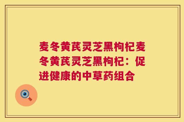 麦冬黄芪灵芝黑枸杞麦冬黄芪灵芝黑枸杞：促进健康的中草药组合