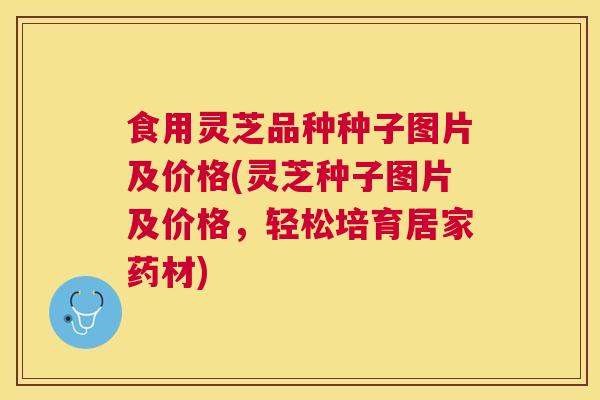 食用灵芝品种种子图片及价格(灵芝种子图片及价格,轻松培育居家药材) 食用灵芝品种种子图片及价格(灵芝种子图片及价格,轻松培育居家药材)