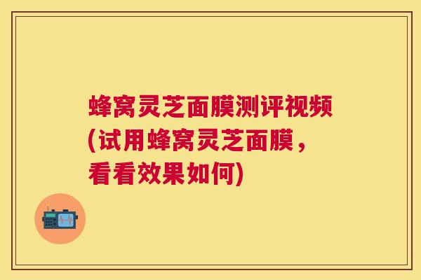 蜂窝灵芝面膜测评视频(试用蜂窝灵芝面膜,看看效果如何) 蜂窝灵芝面膜测评视频(试用蜂窝灵芝面膜,看看效果如何)
