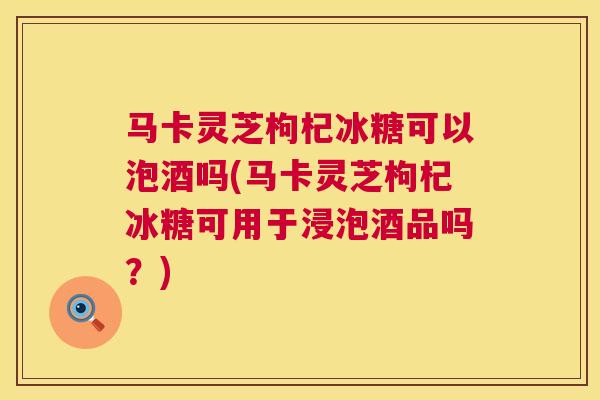 马卡灵芝枸杞冰糖可以泡酒吗(马卡灵芝枸杞冰糖可用于浸泡酒品吗?) 马卡灵芝枸杞冰糖可以泡酒吗(马卡灵芝枸杞冰糖可用于浸泡酒品吗?)