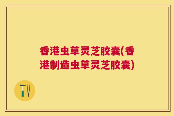 香港虫草灵芝胶囊(香港制造虫草灵芝胶囊) 香港虫草灵芝胶囊(香港制造虫草灵芝胶囊)