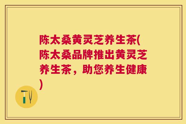 陈太桑黄灵芝养生茶(陈太桑品牌推出黄灵芝养生茶，助您养生健康)
