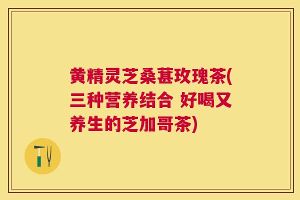 黄精灵芝桑葚玫瑰茶(三种营养结合 好喝又养生的芝加哥茶) 黄精灵芝桑葚玫瑰茶(三种营养结合 好喝又养生的芝加哥茶)