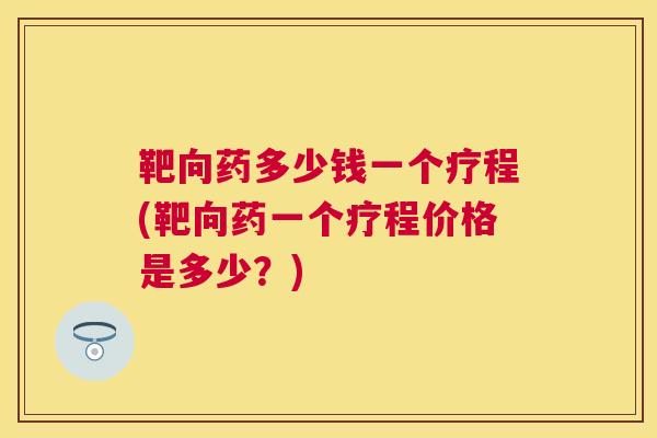靶向药多少钱一个疗程(靶向药一个疗程价格是多少?) 靶向药多少钱一个疗程(靶向药一个疗程价格是多少?)