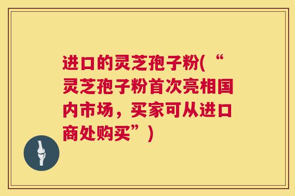 进口的灵芝孢子粉(“灵芝孢子粉首次亮相国内市场,买家可从进口商处购买”) 进口的灵芝孢子粉(“灵芝孢子粉首次亮相国内市场,买家可从进口商处购买”)