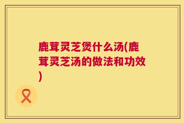 鹿茸灵芝煲什么汤(鹿茸灵芝汤的做法和功效) 鹿茸灵芝煲什么汤(鹿茸灵芝汤的做法和功效)
