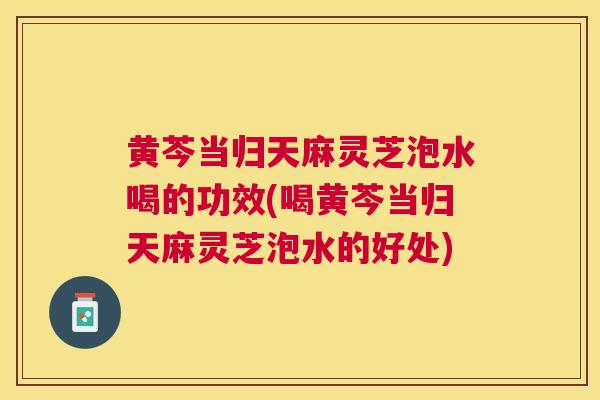 黄芩当归天麻灵芝泡水喝的功效(喝黄芩当归天麻灵芝泡水的好处) 黄芩当归天麻灵芝泡水喝的功效(喝黄芩当归天麻灵芝泡水的好处)