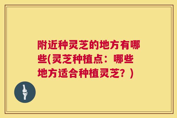 附近种灵芝的地方有哪些(灵芝种植点:哪些地方适合种植灵芝?) 附近种灵芝的地方有哪些(灵芝种植点:哪些地方适合种植灵芝?)