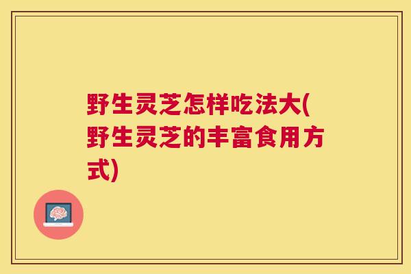 野生灵芝怎样吃法大(野生灵芝的丰富食用方式) 野生灵芝怎样吃法大(野生灵芝的丰富食用方式)