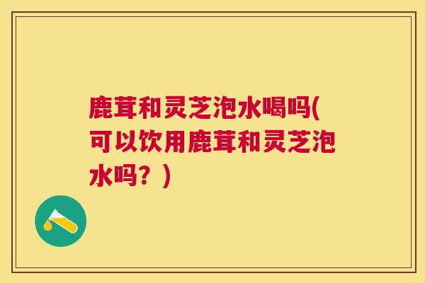 鹿茸和灵芝泡水喝吗(可以饮用鹿茸和灵芝泡水吗？)