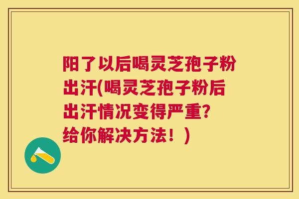 阳了以后喝灵芝孢子粉出汗(喝灵芝孢子粉后出汗情况变得严重？ 给你解决方法！)