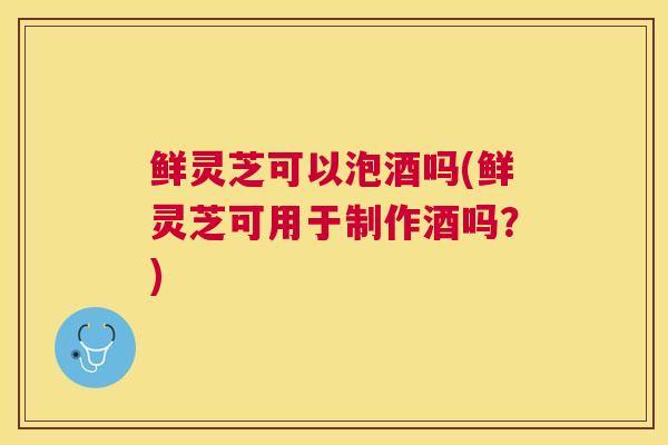 鲜灵芝可以泡酒吗(鲜灵芝可用于制作酒吗？)