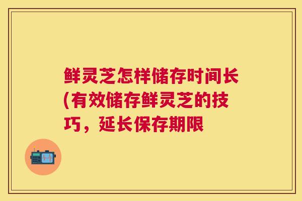 鲜灵芝怎样储存时间长(有效储存鲜灵芝的技巧,延长保存期限 鲜灵芝怎样储存时间长(有效储存鲜灵芝的技巧,延长保存期限