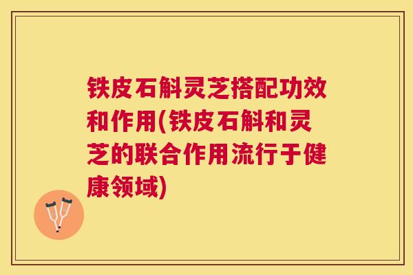 铁皮石斛灵芝搭配功效和作用(铁皮石斛和灵芝的联合作用流行于健康领域)