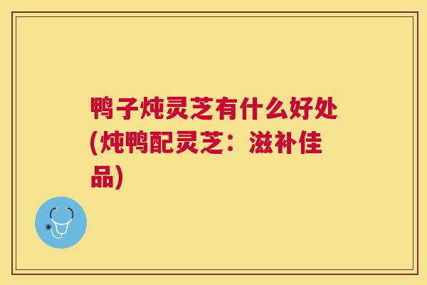 鸭子炖灵芝有什么好处(炖鸭配灵芝:滋补佳品) 鸭子炖灵芝有什么好处(炖鸭配灵芝:滋补佳品)