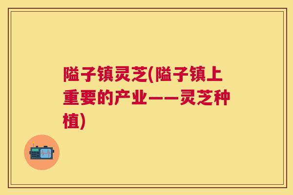 隘子镇灵芝(隘子镇上重要的产业——灵芝种植)