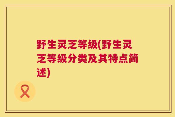 野生灵芝等级(野生灵芝等级分类及其特点简述)