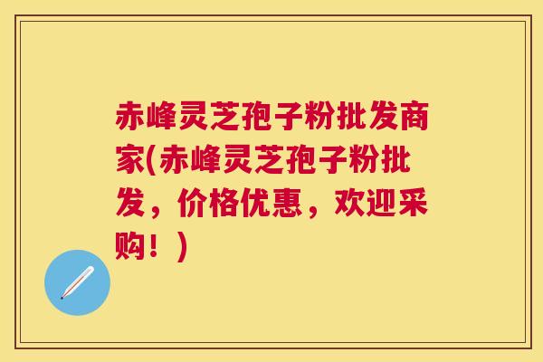 赤峰灵芝孢子粉批发商家(赤峰灵芝孢子粉批发，价格优惠，欢迎采购！)