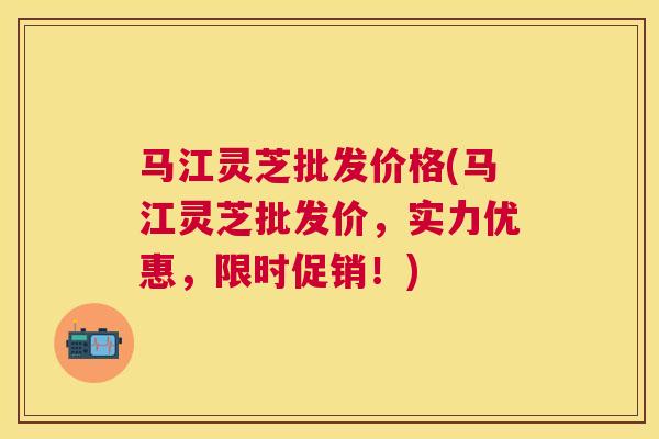 马江灵芝批发价格(马江灵芝批发价,实力优惠,限时促销!) 马江灵芝批发价格(马江灵芝批发价,实力优惠,限时促销!)