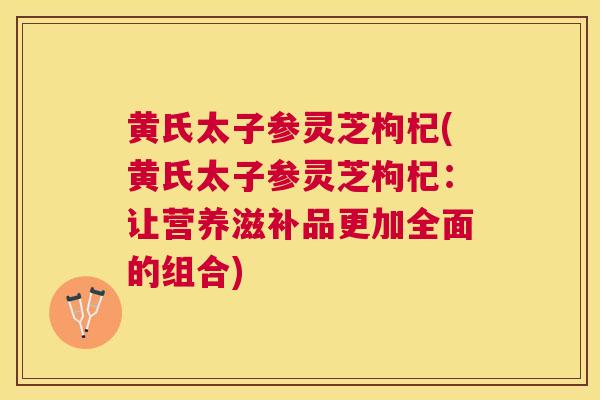 黄氏太子参灵芝枸杞(黄氏太子参灵芝枸杞:让营养滋补品更加全面的组合) 黄氏太子参灵芝枸杞(黄氏太子参灵芝枸杞:让营养滋补品更加全面的组合)