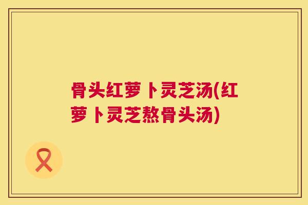 骨头红萝卜灵芝汤(红萝卜灵芝熬骨头汤) 骨头红萝卜灵芝汤(红萝卜灵芝熬骨头汤)
