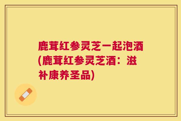 鹿茸红参灵芝一起泡酒(鹿茸红参灵芝酒：滋补康养圣品)