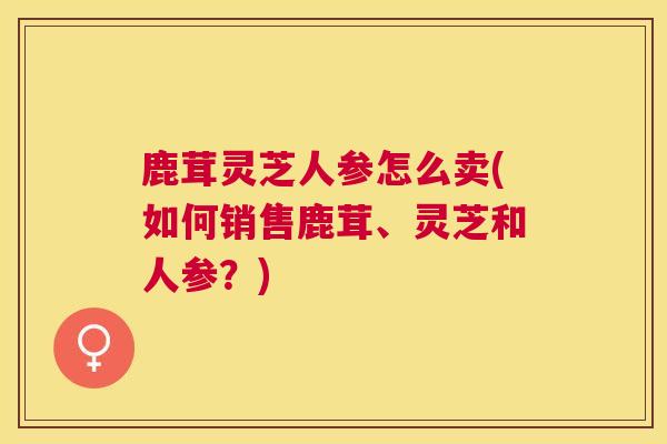 鹿茸灵芝人参怎么卖(如何销售鹿茸、灵芝和人参？)