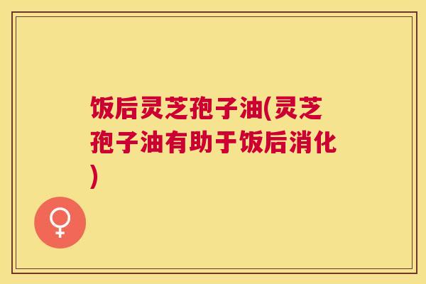 饭后灵芝孢子油(灵芝孢子油有助于饭后消化) 饭后灵芝孢子油(灵芝孢子油有助于饭后消化)