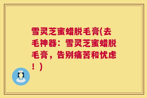 雪灵芝蜜蜡脱毛膏(去毛神器:雪灵芝蜜蜡脱毛膏,告别痛苦和忧虑!) 雪灵芝蜜蜡脱毛膏(去毛神器:雪灵芝蜜蜡脱毛膏,告别痛苦和忧虑!)
