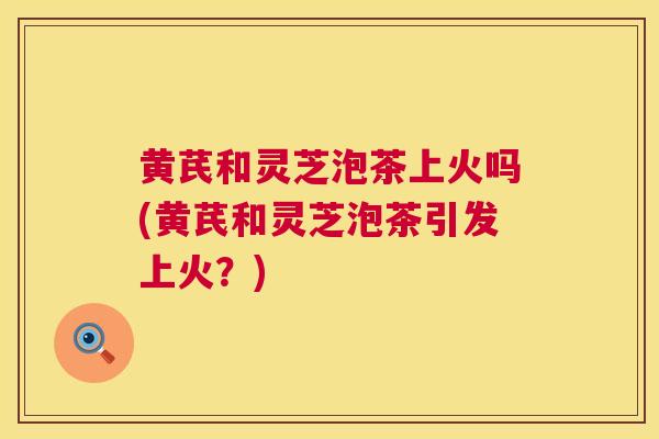 黄芪和灵芝泡茶上火吗(黄芪和灵芝泡茶引发上火？)