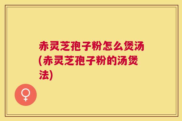 赤灵芝孢子粉怎么煲汤(赤灵芝孢子粉的汤煲法)