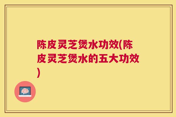 陈皮灵芝煲水功效(陈皮灵芝煲水的五大功效) 陈皮灵芝煲水功效(陈皮灵芝煲水的五大功效)
