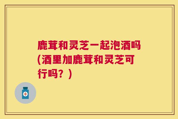 鹿茸和灵芝一起泡酒吗(酒里加鹿茸和灵芝可行吗?) 鹿茸和灵芝一起泡酒吗(酒里加鹿茸和灵芝可行吗?)