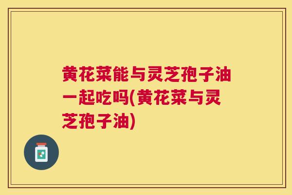 黄花菜能与灵芝孢子油一起吃吗(黄花菜与灵芝孢子油) 黄花菜能与灵芝孢子油一起吃吗(黄花菜与灵芝孢子油)