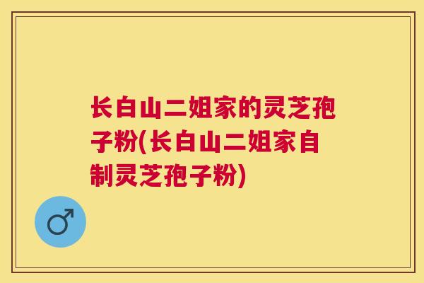 长白山二姐家的灵芝孢子粉(长白山二姐家自制灵芝孢子粉)