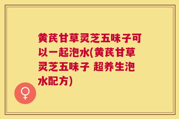 黄芪甘草灵芝五味子可以一起泡水(黄芪甘草灵芝五味子 超养生泡水配方) 黄芪甘草灵芝五味子可以一起泡水(黄芪甘草灵芝五味子 超养生泡水配方)