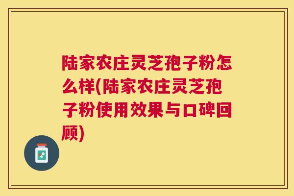 陆家农庄灵芝孢子粉怎么样(陆家农庄灵芝孢子粉使用效果与口碑回顾)