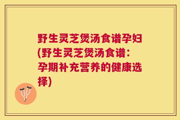 野生灵芝煲汤食谱孕妇(野生灵芝煲汤食谱：孕期补充营养的健康选择)