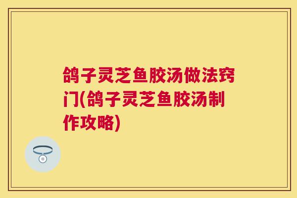 鸽子灵芝鱼胶汤做法窍门(鸽子灵芝鱼胶汤制作攻略)