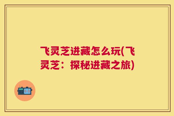 飞灵芝进藏怎么玩(飞灵芝:探秘进藏之旅) 飞灵芝进藏怎么玩(飞灵芝:探秘进藏之旅)