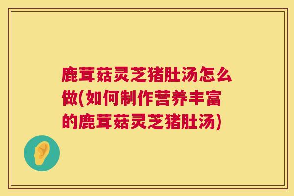 鹿茸菇灵芝猪肚汤怎么做(如何制作营养丰富的鹿茸菇灵芝猪肚汤)